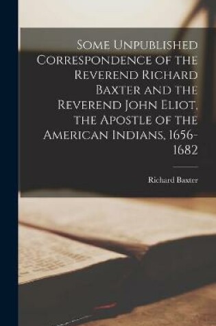 Cover of Some Unpublished Correspondence of the Reverend Richard Baxter and the Reverend John Eliot, the Apostle of the American Indians, 1656-1682