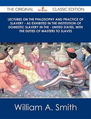 Book cover for Lectures on the Philosophy and Practice of Slavery - As Exhibited in the Institution of Domestic Slavery in the - United States, with the Duties of Masters to Slaves - The Original Classic Edition