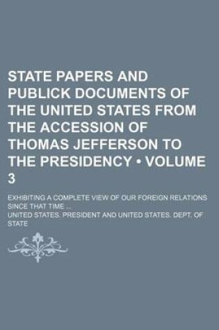 Cover of State Papers and Publick Documents of the United States from the Accession of Thomas Jefferson to the Presidency (Volume 3); Exhibiting a Complete View of Our Foreign Relations Since That Time