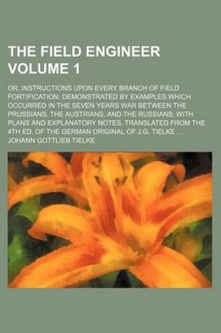 Cover of The Field Engineer; Or, Instructions Upon Every Branch of Field Fortification Demonstrated by Examples Which Occurred in the Seven Years War Between the Prussians, the Austrians, and the Russians with Plans and Explanatory Notes. Volume 1