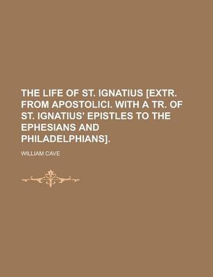 Book cover for The Life of St. Ignatius [Extr. from Apostolici. with a Tr. of St. Ignatius' Epistles to the Ephesians and Philadelphians]