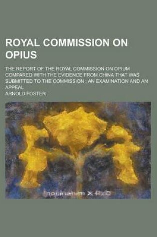 Cover of Royal Commission on Opius; The Report of the Royal Commission on Opium Compared with the Evidence from China That Was Submitted to the Commission; An Examination and an Appeal