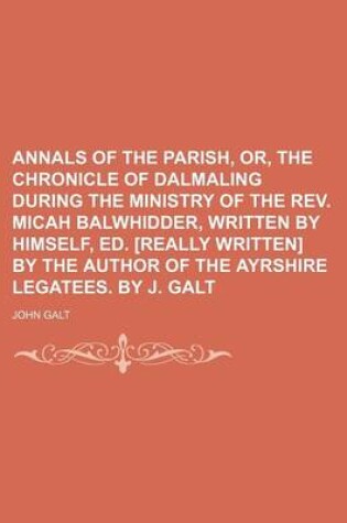 Cover of Annals of the Parish, Or, the Chronicle of Dalmaling During the Ministry of the REV. Micah Balwhidder, Written by Himself, Ed. [Really Written] by the Author of the Ayrshire Legatees. by J. Galt