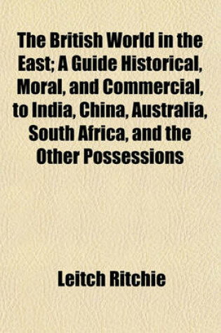 Cover of The British World in the East; A Guide Historical, Moral, and Commercial, to India, China, Australia, South Africa, and the Other Possessions