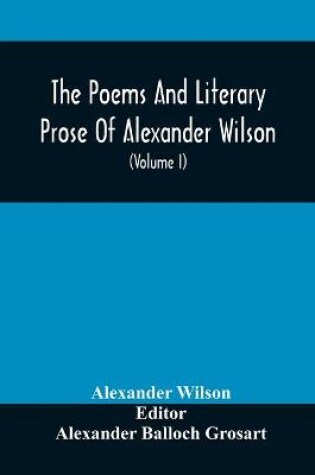 Cover of The Poems And Literary Prose Of Alexander Wilson, The American Ornithologist. For The First Time Fully Collected And Compared With The Original And Early Editions, Mss., Etc (Volume I) Prose