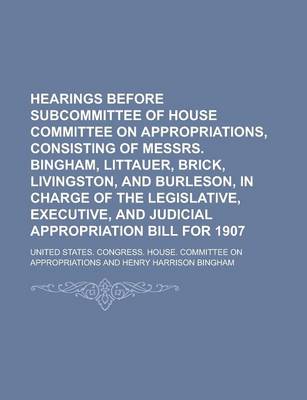 Book cover for Hearings Before Subcommittee of House Committee on Appropriations, Consisting of Messrs. Bingham, Littauer, Brick, Livingston, and Burleson, in Charge of the Legislative, Executive, and Judicial Appropriation Bill for 1907