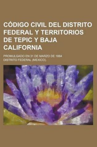 Cover of Codigo Civil del Distrito Federal y Territorios de Tepic y Baja California; Promulgado En 31 de Marzo de 1884