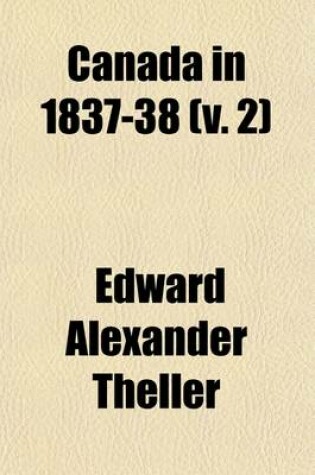 Cover of Canada in 1837-38 (Volume 2); Showing, by Historical Facts, the Causes of the Late Attempted Revolution, and of Its Failure the Present Condition of the People, and Their Future Prospects, Together with the Personal Adventures of the Author, and Others Who