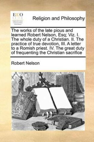 Cover of The works of the late pious and learned Robert Nelson, Esq; Viz. I. The whole duty of a Christian. II. The practice of true devotion, III. A letter to a Romish priest. IV. The great duty of frequenting the Christian sacrifice