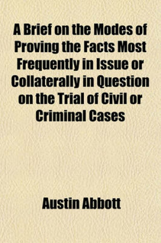 Cover of A Brief on the Modes of Proving the Facts Most Frequently in Issue or Collaterally in Question on the Trial of Civil or Criminal Cases