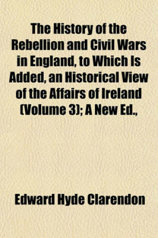 Cover of The History of the Rebellion and Civil Wars in England, to Which Is Added, an Historical View of the Affairs of Ireland (Volume 3); A New Ed.,