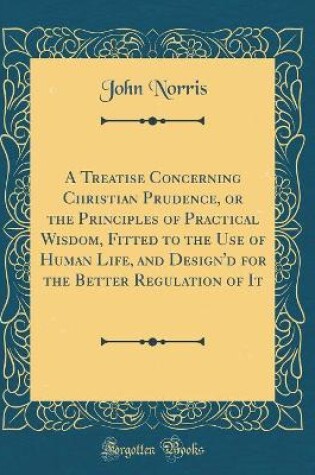 Cover of A Treatise Concerning Christian Prudence, or the Principles of Practical Wisdom, Fitted to the Use of Human Life, and Design'd for the Better Regulation of It (Classic Reprint)