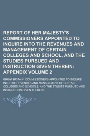 Cover of Report of Her Majesty's Commissioners Appointed to Inquire Into the Revenues and Management of Certain Colleges and School, and the Studies Pursued and Instruction Given Therein Volume 2