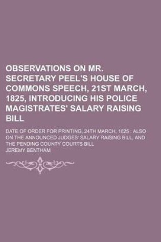 Cover of Observations on Mr. Secretary Peel's House of Commons Speech, 21st March, 1825, Introducing His Police Magistrates' Salary Raising Bill; Date of Order for Printing, 24th March, 1825 Also on the Announced Judges' Salary Raising Bill, and the Pending Count