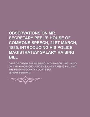 Book cover for Observations on Mr. Secretary Peel's House of Commons Speech, 21st March, 1825, Introducing His Police Magistrates' Salary Raising Bill; Date of Order for Printing, 24th March, 1825 Also on the Announced Judges' Salary Raising Bill, and the Pending Count