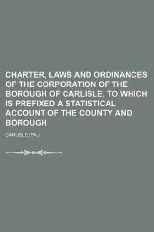 Cover of Charter, Laws and Ordinances of the Corporation of the Borough of Carlisle, to Which Is Prefixed a Statistical Account of the County and Borough