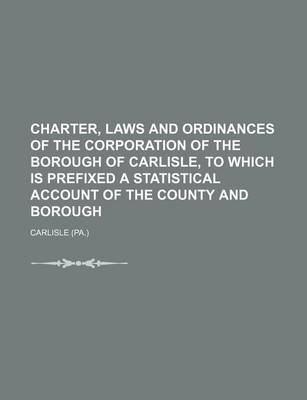 Book cover for Charter, Laws and Ordinances of the Corporation of the Borough of Carlisle, to Which Is Prefixed a Statistical Account of the County and Borough