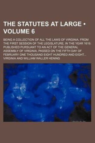 Cover of The Statutes at Large (Volume 6); Being a Collection of All the Laws of Virginia, from the First Session of the Legislature, in the Year 1619. Published Pursuant to an Act of the General Assembly of Virginia, Passed on the Fifth Day of February One Thousand Ei