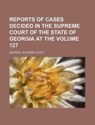 Book cover for Reports of Cases Decided in the Supreme Court of the State of Georgia at the Volume 127