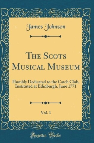 Cover of The Scots Musical Museum, Vol. 1: Humbly Dedicated to the Catch Club, Instituted at Edinburgh, June 1771 (Classic Reprint)