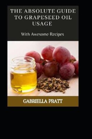 Cover of The Absolute Guide To Grape seed Oil Usage With Awesome Recipes