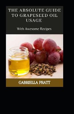 Book cover for The Absolute Guide To Grape seed Oil Usage With Awesome Recipes