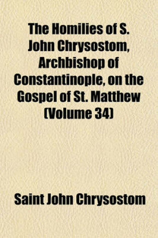 Cover of The Homilies of S. John Chrysostom, Archbishop of Constantinople, on the Gospel of St. Matthew (Volume 34)