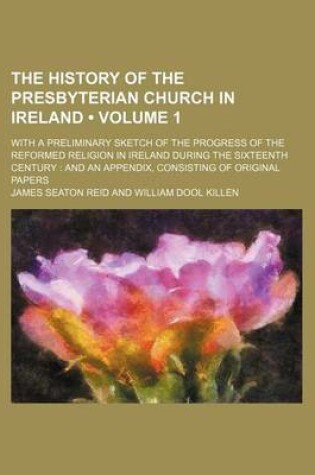 Cover of The History of the Presbyterian Church in Ireland (Volume 1); With a Preliminary Sketch of the Progress of the Reformed Religion in Ireland During the Sixteenth Century and an Appendix, Consisting of Original Papers