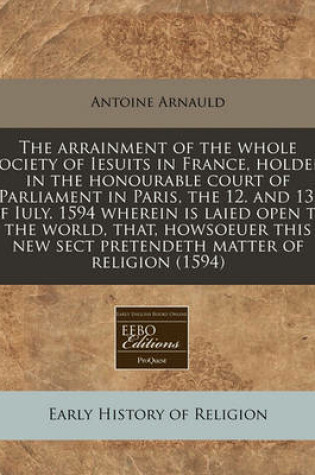 Cover of The Arrainment of the Whole Society of Iesuits in France, Holden in the Honourable Court of Parliament in Paris, the 12. and 13. of Iuly. 1594 Wherein Is Laied Open to the World, That, Howsoeuer This New Sect Pretendeth Matter of Religion (1594)