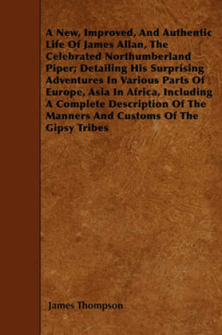 Cover of A New, Improved, And Authentic Life Of James Allan, The Celebrated Northumberland Piper; Detailing His Surprising Adventures In Various Parts Of Europe, Asia In Africa, Including A Complete Description Of The Manners And Customs Of The Gipsy Tribes