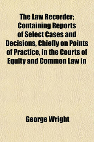 Cover of The Law Recorder; Containing Reports of Select Cases and Decisions, Chiefly on Points of Practice, in the Courts of Equity and Common Law in