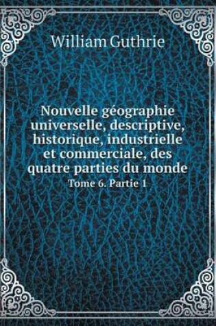 Cover of Nouvelle g�ographie universelle, descriptive, historique, industrielle et commerciale, des quatre parties du monde Tome 6. Partie 1