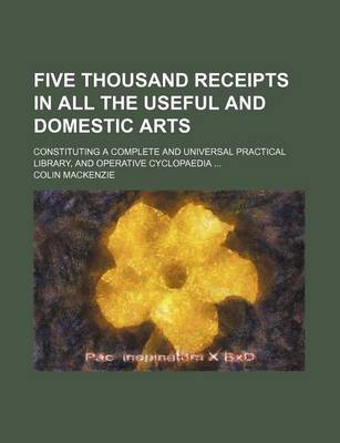 Book cover for Five Thousand Receipts in All the Useful and Domestic Arts; Constituting a Complete and Universal Practical Library, and Operative Cyclopaedia ...