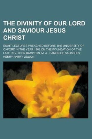 Cover of The Divinity of Our Lord and Saviour Jesus Christ; Eight Lectures Preached Before the University of Oxford in the Year 1866 on the Foundation of the Late REV. John Bampton, M. A., Canon of Salisbury