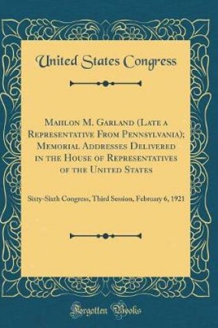 Cover of Mahlon M. Garland (Late a Representative From Pennsylvania); Memorial Addresses Delivered in the House of Representatives of the United States: Sixty-Sixth Congress, Third Session, February 6, 1921 (Classic Reprint)