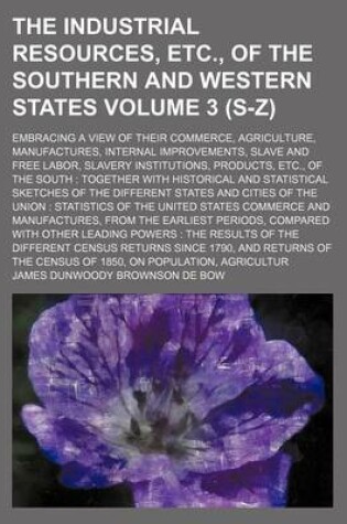 Cover of The Industrial Resources, Etc., of the Southern and Western States Volume 3 (S-Z); Embracing a View of Their Commerce, Agriculture, Manufactures, Internal Improvements, Slave and Free Labor, Slavery Institutions, Products, Etc., of the South Together Wit