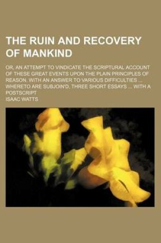 Cover of The Ruin and Recovery of Mankind; Or, an Attempt to Vindicate the Scriptural Account of These Great Events Upon the Plain Principles of Reason. with an Answer to Various Difficulties Whereto Are Subjoin'd, Three Short Essays with a PostScript