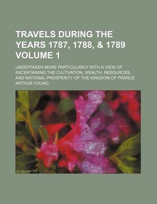 Book cover for Travels During the Years 1787, 1788, & 1789 Volume 1; Undertaken More Particularly with a View of Ascertaining the Cultivation, Wealth, Resources, and National Prosperity of the Kingdom of France