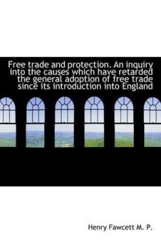 Cover of Free Trade and Protection. an Inquiry Into the Causes Which Have Retarded the General Adoption of Fr