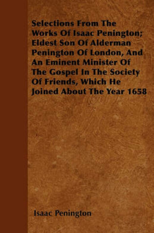 Cover of Selections From The Works Of Isaac Penington; Eldest Son Of Alderman Penington Of London, And An Eminent Minister Of The Gospel In The Society Of Friends, Which He Joined About The Year 1658