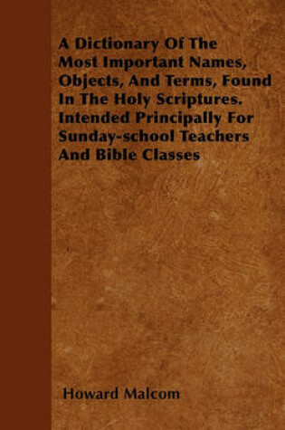 Cover of A Dictionary Of The Most Important Names, Objects, And Terms, Found In The Holy Scriptures. Intended Principally For Sunday-school Teachers And Bible Classes