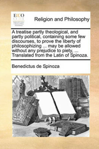 Cover of A treatise partly theological, and partly political, containing some few discourses, to prove the liberty of philosophizing ... may be allowed without any prejudice to piety, ... Translated from the Latin of Spinoza.