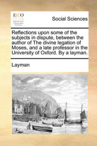 Cover of Reflections Upon Some of the Subjects in Dispute, Between the Author of the Divine Legation of Moses, and a Late Professor in the University of Oxford. by a Layman.