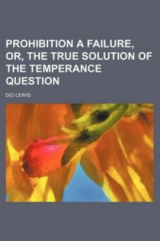 Cover of Prohibition a Failure, Or, the True Solution of the Temperance Question