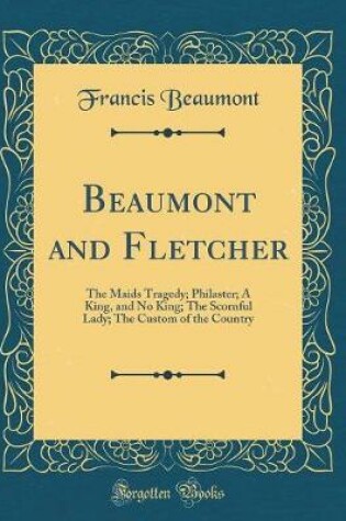 Cover of Beaumont and Fletcher: The Maids Tragedy; Philaster; A King, and No King; The Scornful Lady; The Custom of the Country (Classic Reprint)