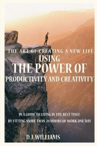 Cover of The Art Of Creating A New Life Using The Power Of Productivity And Creativity In A Guide To Living In The Best Time! By Fitting More Than 24 Hours Of Work One Day