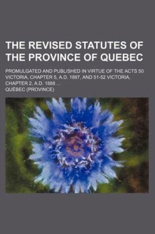 Cover of The Revised Statutes of the Province of Quebec; Promulgated and Published in Virtue of the Acts 50 Victoria, Chapter 5, A.D. 1887, and 51-52 Victoria, Chapter 2, A.D. 1888 ...