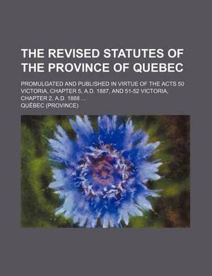 Book cover for The Revised Statutes of the Province of Quebec; Promulgated and Published in Virtue of the Acts 50 Victoria, Chapter 5, A.D. 1887, and 51-52 Victoria, Chapter 2, A.D. 1888 ...