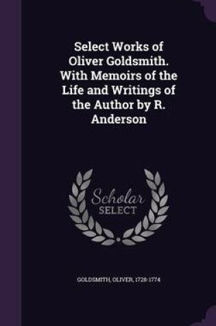 Cover of Select Works of Oliver Goldsmith. with Memoirs of the Life and Writings of the Author by R. Anderson