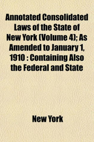 Cover of Annotated Consolidated Laws of the State of New York (Volume 4); As Amended to January 1, 1910 Containing Also the Federal and State Constitutions with Notes of Board of Statutory Consolidation, Tables of Laws and Index